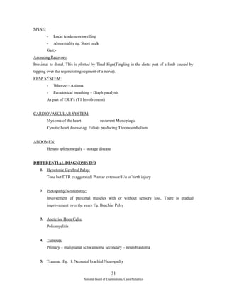 SPINE: 
- Local tenderness/swelling 
- Abnormality eg. Short neck 
Gait:- 
Assessing Recovery: 
Proximal to distal. This is plotted by Tinel Sign(Tingling in the distal part of a limb caused by 
tapping over the regenerating segment of a nerve). 
RESP SYSTEM: 
- Wheeze – Asthma 
- Paradoxical breathing – Diaph paralysis 
As part of ERB’s (T1 Involvement) 
CARDIOVASCULAR SYSTEM: 
Myxoma of the heart recurrent Monoplagia 
Cynotic heart disease eg. Fallots producing Thromoembolism 
ABDOMEN: 
Hepato splenomegaly – storage disease 
DIFFERENTIAL DIAGNOSIS D/D 
1. Hypotonic Cerebral Palsy: 
Tone but DTR exaggerated. Plantar extensor/H/o of birth injury 
2. Plexopathy/Neuropathy: 
Involvement of proximal muscles with or without sensory loss. There is gradual 
improvement over the years Eg. Brachial Palsy 
3. Aneterior Horn Cells: 
Poliomyelitis 
4. Tumours: 
Primary – malignanat schwannoma secondary – neuroblastoma 
5. Trauma: Eg. 1. Neonatal brachial Neuropathy 
31 
National Board of Examinations, Cases Pediatrics 
 