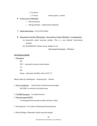 2. To plexus 
3. To bone Osteomyelitis - neuritis 
6. In born error of Metabolis: 
o Homocystinuria 
o Storage disorder – Carpal tunnel syndrome 
7. Spinal abnormality: - Cervical & lumbar 
8. Degenerative disorder (Monoplegia + fasciculation, Tremar, Blindness + Consanguinity) 
(a) monomelic spinal muscular atrophy. This is a rare disorder Fasciculation 
common 
(b) SCHINDLER’s DiseaseAcute, Sudden on set 
Monoplegia/Hemiplegia + Blindness 
INVESTIGATIONS 
1. Hemogram 
Hb 
PCV – increased in cyanotic heart disease 
TC 
DC 
Smear – abnormal cells/Blast cells or B.T.C.T. 
Blood culture & Antibiogram – Oseteomycitis – Neuritis 
2. Nerve Conduction (eg) Normal in spinal muscular atrophy 
But EMG is consistent with denervation 
3. CT/MRI/Sonogram For spinal tumours 
4. Electromyogram(EMG) 
To distinguish between plexus injury and nerve injury 
5. Screening test : For Amino Aciduria(eg) Homocystinuria 
6. Muscle Biopsy: Monomelic spinal muscular atrophy 
32 
National Board of Examinations, Cases Pediatrics 
 