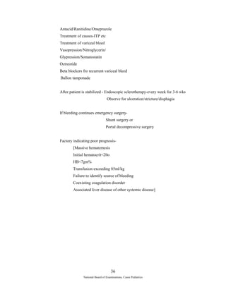 Antacid/Ranitidine/Omeprazole 
Treatment of causes-ITP etc 
Treatment of variceal bleed 
Vasopression/Nitroglycerin/ 
Glypression/Somatostatin 
Octreotide 
Beta blockers fro recurrent variceal bleed 
Ballon tamponade 
After patient is stabilized - Endoscopic sclerotherapy-every week for 3-6 wks 
Observe for ulceration/stricture/disphagia 
If bleeding continues emergency surgery- 
Shunt surgery or 
Portal decompressive surgery 
Factory indicating poor prognosis- 
[Massive hematemesis 
Initial hematocrit<20o 
HB<7gm% 
Transfusion exceeding 85ml/kg 
Failure to identify source of bleeding 
Coexisting coagulation disorder 
Associated liver disease of other systemic disease] 
36 
National Board of Examinations, Cases Pediatrics 
 