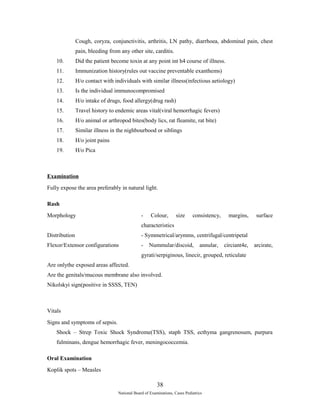 Cough, coryza, conjunctivitis, arthritis, LN pathy, diarrhoea, abdominal pain, chest 
pain, bleeding from any other site, carditis. 
10. Did the patient become toxin at any point int h4 course of illness. 
11. Immunization history(rules out vaccine preventable exanthems) 
12. H/o contact with individuals with similar illness(infectious aetiology) 
13. Is the individual immunocompromised 
14. H/o intake of drugs, food allergy(drug rash) 
15. Travel history to endemic areas vital(viral hemorrhagic fevers) 
16. H/o animal or arthropod bites(body lics, rat fleamite, rat bite) 
17. Similar illness in the nighbourbood or siblings 
18. H/o joint pains 
19. H/o Pica 
Examination 
Fully expose the area preferably in natural light. 
Rash 
Morphology - Colour, size consistency, margins, surface 
characteristics 
Distribution - Symmetrical/arymms, centrifugal/centripetal 
Flexor/Extensor configurations - Nummular/discoid, annular, circiant4e, arcirate, 
gyrati/serpiginous, linecir, grouped, reticulate 
Are onlythe exposed areas affected. 
Are the genitals/mucous membrane also involved. 
Nikolskyi sign(positive in SSSS, TEN) 
Vitals 
Signs and symptoms of sepsis. 
Shock – Strep Toxic Shock Syndrome(TSS), staph TSS, ecthyma gangrenosum, purpura 
fulminans, dengue hemorrhagic fever, meningococcemia. 
Oral Examination 
Koplik spots – Measles 
38 
National Board of Examinations, Cases Pediatrics 
 
