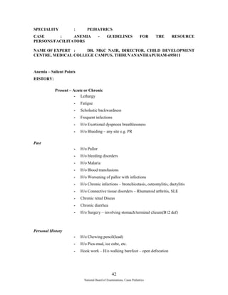 SPECIALITY : PEDIATRICS 
CASE : ANEMIA - GUIDELINES FOR THE RESOURCE 
PERSONS/FACILITATORS 
NAME OF EXPERT : DR. MKC NAIR, DIRECTOR, CHILD DEVELOPMENT 
CENTRE, MEDICAL COLLEGE CAMPUS, THIRUVANANTHAPURAM-695011 
Anemia – Salient Points 
HISTORY: 
Present – Acute or Chronic 
- Lethargy 
- Fatigue 
- Scholastic backwardness 
- Frequent infections 
- H/o Exertional dyspnoea breathlessness 
- H/o Bleeding – any site e.g. PR 
Past 
- H/o Pallor 
- H/o bleeding disorders 
- H/o Malaria 
- H/o Blood transfusions 
- H/o Worsening of pallor with infections 
- H/o Chronic infections – bronchicetasis, osteomylitis, dactylitis 
- H/o Connective tissue disorders – Rhumatoid arthritis, SLE 
- Chronic renal Diseas 
- Chronic diarrhea 
- H/o Surgery – involving stomach/terminal clieum(B12 def) 
Personal History 
- H/o Chewing pencil(lead) 
- H/o Pica-mud, ice cube, etc. 
- Hook work – H/o walking barefoot – open defecation 
42 
National Board of Examinations, Cases Pediatrics 
 