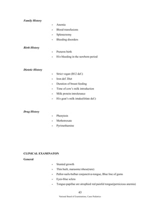 Family History 
- Anemia 
- Blood transfusions 
- Splenectomy 
- Bleeding disorders 
Birth History 
- Preterm birth 
- H/o bleeding in the newborn period 
Dietetic History 
- Strict vegan (B12 def.) 
- Iron def. Diet 
- Duration of breast feeding 
- Time of cow’s milk introduction 
- Milk protein introlerance 
- H/o goat’s milk intake(folate def.) 
Drug History 
- Phenytoin 
- Methotrexate 
- Pyrimethamine 
CLINICAL EXAMINATON 
General 
- Stunted growth 
- Thin built, marasmic/obese(rare) 
- Pallor-nails-bulbar conjunctiva-tongue, Blue line of gums 
- Eyes-blue sclera 
- Tongue-papillae are atrophied red painful tongue(pernicious anemia) 
43 
National Board of Examinations, Cases Pediatrics 
 