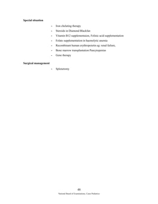 Special situation 
- Iron chelating therapy 
- Steroids in Diamond Blackfan 
- Vitamin B12 supplementaion, Folinic acid supplementation 
- Folate supplementation in haemolytic anemia 
- Recombinant human erythropoietin eg: renal failure, 
- Bone marrow transplantation Pancytopenias 
- Gene therapy 
Surgical management 
- Splenetomy 
48 
National Board of Examinations, Cases Pediatrics 
 
