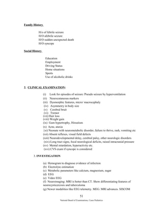 Family History 
H/o of febrile seizure 
H/O afebrile seizure 
H/O sudden unexpected death 
H/O syncope 
Social History 
Education 
Employment 
Driving Status 
Home situations 
Sports 
Use of alcoholic drinks 
2. CLINICAL EXAMINATION: 
(i) Look for episodes of seizure /Pseudo seizure by hyperventilation 
(ii) Neurocutaneous markers 
(iii) Dysmorphic features, micro/ macrocephaly 
(iv) Asymmetry in body size 
(v) Cerebral bruit 
(vi) Tremor 
(vii) Hair loss 
(viii) Weight gain 
(ix) Gum hypertrophy, Hirsutism 
(x) Acne, ataxia 
{xi) Neonate with neurometabolic disorder, failure to thrive, rash, vomiting etc 
(xii) Absent reflexes, visual field defects 
(xiii) Neurodevelopmental delay, cerebral palsy, other neurologic disorders 
(xiv) Long tract signs, focal neurological deficits, raised intracranial pressure 
(xv) Mental retardation, hyperactivity etc. 
(xvi) CVS exam if syncope is considered 
3. INVESTIGATION 
(a) Hemogram to diagnose evidence of infection 
(b) Electrolyte estimation 
(c) Metabolic parameters like calcium, magnesium, sugar 
(d) EEG 
(e) Video EEG 
(f) Neuroimaging: MRI is better than CT. Show differentiating features of 
neurocysticercosis and tuberculoma 
(g) Newer modalities like EEG telemetry. MEG. MRI advances. SISCOM 
51 
National Board of Examinations, Cases Pediatrics 
 