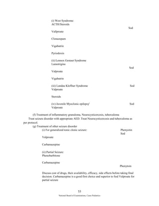 (i) West Syndrome: 
ACTH/Steroids 
Sod 
Vallproate 
Clonazepam 
Vigabatrin 
Pyriodoxin 
(ii) Lennox Gestaut Syndrome 
Lamotrigine 
Sod 
Valproate 
Vigabatrin 
(iii) Landau Kleffner Syndrome Sod 
Valproate 
Steroids 
(iv) Juvenile Myoclonic epilepsy' Sod 
Valproate 
(f) Treatment of inflammatory granuloma, Neurocysticercosis, tuberculoma 
Treat seizure disorder with appropriate AED. Treat Neurocysticercosis and tuberculoma as 
per protocol. 
(g) Treatment of other seizure disorder 
(i) For generalized tonic clonic seizure: Phenyotin 
Sod 
Valproate 
Carbamazepine 
(ii) Partial Seizure: 
Phenobarbitone 
Carbamazepine 
Phenytoin 
Discuss cost of drugs, their availability, efficacy, side effects before taking final 
decision. Carbamazepine is a good first choice and superior to Sod Valproate for 
partial seizure 
53 
National Board of Examinations, Cases Pediatrics 
 