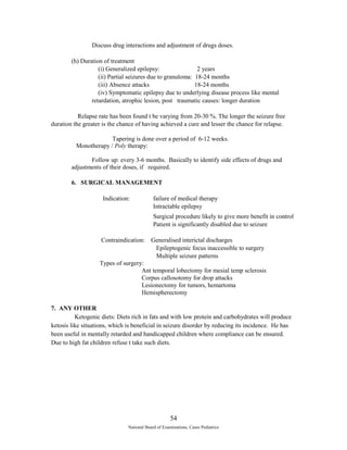 Discuss drug interactions and adjustment of drugs doses. 
(h) Duration of treatment 
(i) Generalized epilepsy: 2 years 
(ii) Partial seizures due to granuloma: 18-24 months 
(iii) Absence attacks 18-24 months 
(iv) Symptomatic epilepsy due to underlying disease process like mental 
retardation, atrophic lesion, post traumatic causes: longer duration 
Relapse rate has been found t be varying from 20-30 %. The longer the seizure free 
duration the greater is the chance of having achieved a cure and lesser the chance for relapse. 
Tapering is done over a period of 6-12 weeks. 
Monotherapy / Poly therapy: 
Follow up: every 3-6 months. Basically to identify side effects of drugs and 
adjustments of their doses, if required. 
6. SURGICAL MANAGEMENT 
Indication: failure of medical therapy 
Intractable epilepsy 
Surgical procedure likely to give more benefit in control 
Patient is significantly disabled due to seizure 
Contraindication: Generalised interictal discharges 
Epileptogenic focus inaccessible to surgery 
Multiple seizure patterns 
Types of surgery: 
Ant temporal lobectomy for mesial temp sclerosis 
Corpus callosotomy for drop attacks 
Lesionectomy for tumors, hemartoma 
Hemispherectomy 
7. ANY OTHER 
Ketogenic diets: Diets rich in fats and with low protein and carbohydrates will produce 
ketosis like situations, which is beneficial in seizure disorder by reducing its incidence. He has 
been useful in mentally retarded and handicapped children where compliance can be ensured. 
Due to high fat children refuse t take such diets. 
54 
National Board of Examinations, Cases Pediatrics 
 