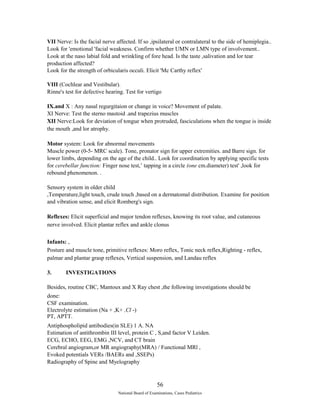 VII Nerve: Is the facial nerve affected. If so ,ipsilateral or contralateral to the side of hemiplegia.. 
Look for 'emotional 'facial weakness. Confirm whether UMN or LMN type of involvement.. 
Look at the naso labial fold and wrinkling of fore head. Is the taste ,salivation and lor tear 
production affected? 
Look for the strength of orbicularis occuli. Elicit 'Mc Carthy reflex' 
VIII (Cochlear and Vestibular). 
Rinne's test for defective hearing. Test for vertigo 
IX.and X : Any nasal regurgitaion or change in voice? Movement of palate. 
XI Nerve: Test the sterno mastoid .and trapezius muscles 
XII Nerve:Look for deviation of tongue when protruded, fasciculations when the tongue is inside 
the mouth ,and lor atrophy. 
Motor system: Look for abnormal movements 
Muscle power (0-5- MRC scale). Tone, pronator sign for upper extremities. and Barre sign. for 
lower limbs, depending on the age of the child.. Look for coordination by applying specific tests 
for cerebellar function: Finger nose test,’ tapping in a circle (one cm.diameter) test' ,look for 
rebound phenomenon. . 
Sensory system in older child 
,Temperature,light touch, crude touch ,based on a dermatomal distribution. Examine for position 
and vibration sense, and elicit Romberg's sign. 
Reflexes: Elicit superficial and major tendon reflexes, knowing its root value, and cutaneous 
nerve involved. Elicit plantar reflex and ankle clonus 
Infants: , 
Posture and muscle tone, primitive reflexes: Moro reflex, Tonic neck reflex,Righting - reflex, 
palmar and plantar grasp reflexes, Vertical suspension, and Landau reflex 
3. INVESTIGATIONS 
Besides, routine CBC, Mantoux and X Ray chest ,the following investigations should be 
done: 
CSF examination. 
Electrolyte estimation (Na + ,K+ ,Cl -) 
PT, APTT. 
Antiphospholipid antibodies(in SLE) 1 A. NA 
Estimation of antithrombin III level, protein C , S,and factor V Leiden. 
ECG, ECHO, EEG, EMG ,NCV, and CT brain 
Cerebral angiogram,or MR angiography(MRA) / Functional MRl , 
Evoked potentials VERs /BAERs and ,SSEPs) 
Radiography of Spine and Myelography 
56 
National Board of Examinations, Cases Pediatrics 
 