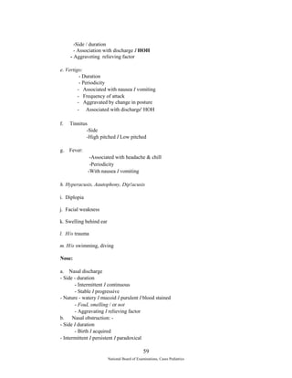-Side / duration 
- Association with discharge I HOH 
- Aggraveting relieving factor 
e. Vertigo: 
- Duration 
- Periodicity 
- Associated with nausea I vomiting 
- Frequency of attack 
- Aggravated by change in posture 
- Associated with discharge' HOH 
f. Tinnitus 
-Side 
-High pitched I Low pitched 
g. Fever: 
-Associated with headache & chill 
-Periodicity 
-With nausea I vomiting 
h. Hyperacusis, Aautophony, Dip!acusis 
i. Diplopia 
j. Facial weakness 
k. Swelling behind ear 
l. H/o trauma 
m. H/o swimming, diving 
Nose: 
a. Nasal discharge 
- Side - duration 
- Intermittent I continuous 
- Stable I progressive 
- Nature - watery I mucoid I purulent I blood stained 
- FouL smelling / or not 
- Aggravating I relieving factor 
b. Nasal obstruction: - 
- Side I duration 
- Birth I acquired 
- Intermittent I persistent I paradoxical 
59 
National Board of Examinations, Cases Pediatrics 
 