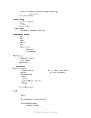 -Medical History: Use of antibiotics I analgesics I eardrops 
antihistamines 
-H/o native treatment 
Family History 
- Similar Complaints 
- Deafness 
- Overcrowding 
Contact History 
- H/o Contact with known case of TB 
Immunization History 
DPT 
OPV 
BCG 
Measles 
HIB 
Pneumococcal 
-conjugated 
-polysaccharide 
Dietic history 
-Total calories expected 
- Calories deficit 
-Protein deficit 
2. Examination 
General Examination 
- General Condition WT, HT, Head Circumference 
- Anemia, BP ,Pulse, Temperature 
- Nutritional status 
- Febrile 
- Cyanosis 
- Generalized lymph adenopathy 
- Clubbing 
Systemic Examination 
EAR 
-Pinna 
-Pre auricular and post auricular region 
-External auditory canal 
-without speculum 
61 
National Board of Examinations, Cases Pediatrics 
 