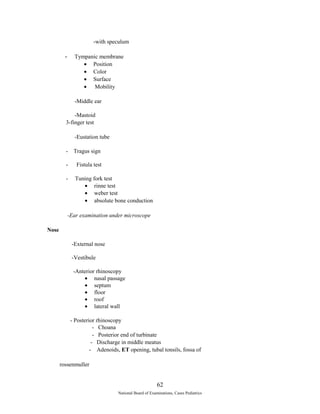 -with speculum 
- Tympanic membrane 
· Position 
· Color 
· Surface 
· Mobility 
-Middle ear 
-Mastoid 
3-finger test 
-Eustation tube 
- Tragus sign 
- Fistula test 
- Tuning fork test 
· rinne test 
· weber test 
· absolute bone conduction 
-Ear examination under microscope 
Nose 
-External nose 
-Vestibule 
-Anterior rhinoscopy 
· nasal passage 
· septum 
· floor 
· roof 
· lateral wall 
- Posterior rhinoscopy 
- Choana 
- Posterior end of turbinate 
- Discharge in middle meatus 
- Adenoids, ET opening, tubal tonsils, fossa of 
rossenmuller 
62 
National Board of Examinations, Cases Pediatrics 
 