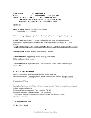SPECIALITY :- PAEDITRICS 
CASE :- RESPIRATORY CASE (COUGH) 
NAME OF THE EXPERT :- DR. B SANJEEV RAI , 
FATHER MEDICAL COLLEGE, FR MULLER ROAD, 
P.B. NO501 KANKANADY, MANGALORE-5705002 
HISTORY 
Onset of cough: Sudden- Foreign body/ Aspiration 
Gradual- URI/LRI / Asthma 
Nature of cough: Croupy cough, Throat clearing cough- postnasal drip, Dry brassy cough 
Cough Timing: during sleep - Tropical Eosinophillia post nasal drip, Bronchospasm, 
Psychogenic cough disappears with sleep. On awakening - Productive cough, LRI, Cystic 
Fibrosis 
Cough with Feeding: Gastro esophageal Reflux disease, Aspiration, Discoordinated swallow 
Seasonal cough: Allergic Rhinitis. Bronchospasm / Asthma 
Associated factors: Aggravating factors- Activity, Food intake 
Relleving factors- sleep, posture 
Associated illness- Cong heart disease, CNS-convulsions , Renal Uremia, Immunological 
diseases-OI 
CLINICAL EXAMINATION 
General Examination Anthropometry - Height, Weight, Head and 
chest Circumference, Clubbing Cyanosis, Pallor, examination of sinusitis Allergic Rhinitis 
Examination of Chest 
Inspection:Respiratory rate, Chest wall movements, retraction Flaring of nares, Respatory grunt, 
Stridor, Inter coastal muscle. 
Palpation: Chest measurements, Chest expansion, VF, VR 
Percussion: Dullness, Hyper resonance, Tidal Percussion. 
Auscultation: Air entry, Breath Sounds and its character , adventitious sounds-rhonchi, 
rales,crackles 
Tan. illumination of chest 
INVESTIGATIONS 
66 
National Board of Examinations, Cases Pediatrics 
 
