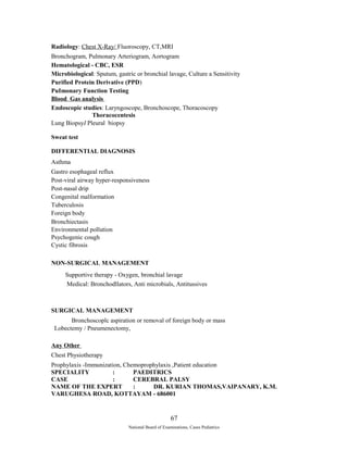 Radiology: Chest X-Ray/ Fluoroscopy, CT,MRI 
Bronchogram, Pulmonary Arteriogram, Aortogram 
Hematological - CBC, ESR 
Microbiological: Sputum, gastric or bronchial lavage, Culture a Sensitivity 
Purified Protein Derivative (PPD) 
PuImonary Function Testing 
Blood Gas analysis 
Endoscopic studies: Laryngoscope, Bronchoscope, Thoracoscopy 
Thoracocentesis 
Lung BiopsyI Pleural biopsy 
Sweat test 
DIFFERENTIAL DIAGNOSIS 
Asthma 
Gastro esophageal reflux 
Post-viral airway hyper-responsiveness 
Post-nasal drip 
Congenital malformation 
Tuberculosis 
Foreign body 
Bronchiectasis 
Environmental pollution 
Psychogenic cough 
Cystic fibrosis 
NON-SURGICAL MANAGEMENT 
Supportive therapy - Oxygen, bronchial lavage 
Medical: Bronchodllators, Anti microbials, Antitussives 
SURGICAL MANAGEMENT 
Bronchoscoplc aspiration or removal of foreign body or mass 
Lobectemy / Pneumenectomy, 
Any Other 
Chest Physiotherapy 
Prophylaxis -Immunization, Chemoprophylaxis ,Patient education 
SPECIALITY : PAEDITRICS 
CASE : CEREBRAL PALSY 
NAME OF THE EXPERT : DR. KURIAN THOMAS,VAIPANARY, K.M. 
VARUGHESA ROAD, KOTTAYAM - 686001 
67 
National Board of Examinations, Cases Pediatrics 
 