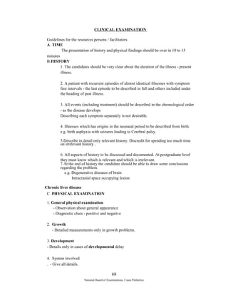 CLINICAL EXAMINATION 
Guidelines for the resources persons / facilitators 
A. TIME 
The presentation of history and physical findings should be over in 10 to 15 
minutes 
B.HISTORY 
1. The candidates should be very clear about the duration of the illness - present 
illness. 
2. A patient with recurrent episodes of almost identical illnesses with symptom 
free intervals - the last episode to be described in full and others included under 
the heading of past illness. 
3. All events (including treatment) should be described in the chronological order 
- as the disease develops 
Describing each symptom separately is not desirable. 
4. Illnesses which has origins in the neonatal period to be described from birth. 
e.g. birth asphyxia with seizures leading to Cerebral palsy. 
5.Describe in detail only relevant history. Discredit for spending too much time 
on irrelevant history . 
6. All aspects of history to be discussed and documented. At postgraduate level 
they must know which is relevant and which is irrelevant. 
7 At the end of history the candidate should be able to draw some conclusions 
regarding the problem. 
e.g. Degenerative diseases of brain 
Intracranial space occupying lesion 
Chronic liver disease 
C PHYSICAL EXAMINATION 
1. General physical examination 
- Observation about general appearance 
- Diagnostic clues - positive and negative 
2. Growth 
- Detailed measurements only in growth problems. 
3. Development 
- Details only in cases of developmental delay 
4. System involved 
. - Give all details. 
68 
National Board of Examinations, Cases Pediatrics 
 