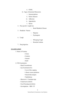ii. ICSOL 
b) Signs of Intestinal Obstruction 
i. Intussusceptions 
ii. Pyloric Stenosis 
iii. Adhesions 
iv. Appendicitis 
v. Hernia 
4. Poor growth / weight loss 
- Renal Metabolic Disease 
5. Headache / Nausea 
- Migraine 
- Psychogenic 
6. Cough 
- Whooping Cough 
- Bronchial Asthma 
7. Drug Ingestion 
EXAMINATION 
1. Nature of Vomitus 
- Colour 
- Contents 
- Amount 
- Smell 
2. CNS Examination 
- Head Circumference 
- Eye Examination for : 
> Loss of disc cupping 
> Absent venous pulsations 
> Raised disk margins 
> Papilledema 
- Macewen’s / Carackpot sign 
- Cranial nerve deficits 
- Focal Neurolgocial deficits 
- Investigations – MRI / CT 
7 
National Board of Examinations, Cases Pediatrics 
 