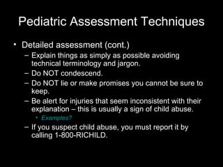 Pediatric Assessment Techniques
• Detailed assessment (cont.)
– Explain things as simply as possible avoiding
technical terminology and jargon.
– Do NOT condescend.
– Do NOT lie or make promises you cannot be sure to
keep.
– Be alert for injuries that seem inconsistent with their
explanation – this is usually a sign of child abuse.
• Examples?

– If you suspect child abuse, you must report it by
calling 1-800-RICHILD.

 