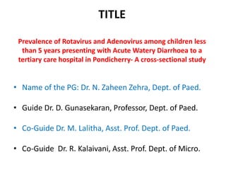 TITLE
Prevalence of Rotavirus and Adenovirus among children less
than 5 years presenting with Acute Watery Diarrhoea to a
tertiary care hospital in Pondicherry- A cross-sectional study
• Name of the PG: Dr. N. Zaheen Zehra, Dept. of Paed.
• Guide Dr. D. Gunasekaran, Professor, Dept. of Paed.
• Co-Guide Dr. M. Lalitha, Asst. Prof. Dept. of Paed.
• Co-Guide Dr. R. Kalaivani, Asst. Prof. Dept. of Micro.
 