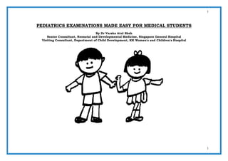 1
1
PEDIATRICS EXAMINATIONS MADE EASY FOR MEDICAL STUDENTS
By Dr Varsha Atul Shah
Senior Consultant, Neonatal and Developmental Medicine, Singapore General Hospital
Visiting Consultant, Department of Child Development, KK Women's and Children's Hospital
 
