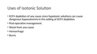 Uses of Isotonic Solution
• ECFV depletion of any cause since hypotonic solutions can cause
dangerous hyponatremia in the setting of ECFV depletion.
• Post-operative management
• Shock from any cause
• Hemorrhage
• Burns
 