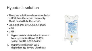 Hypotonic solution
• These are solutions whose osmolarity
is LESS than the serum osmolarity.
These fluids dilute the serum.
• Examples are: 0.45% Saline, D2W,
D3W
• USES
i. Hyperosmolar states due to severe
hyperglycemia, (DKA). (0.45%
saline, not D5 0.45% Saline)
ii. Hypernatremia with ECFV
depletion. Eg. Severe Diarrhoea
 