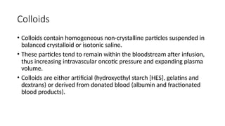 Colloids
• Colloids contain homogeneous non-crystalline particles suspended in
balanced crystalloid or isotonic saline.
• These particles tend to remain within the bloodstream after infusion,
thus increasing intravascular oncotic pressure and expanding plasma
volume.
• Colloids are either artificial (hydroxyethyl starch [HES], gelatins and
dextrans) or derived from donated blood (albumin and fractionated
blood products).
 