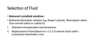 Selection of Fluid
• Balanced crystalloid solutions:
• Balanced electrolyte solution (eg, Ringer's lactate, Plasmalyte) rather
than normal saline or colloid to;
i. Maintain intraoperative normovolemia.
ii. Replacement of lost blood on a 1.5:1.0 volume basis until a
transfusion threshold is met.
 