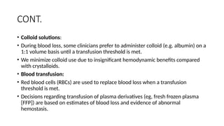 CONT.
• Colloid solutions:
• During blood loss, some clinicians prefer to administer colloid (e.g. albumin) on a
1:1 volume basis until a transfusion threshold is met.
• We minimize colloid use due to insignificant hemodynamic benefits compared
with crystalloids.
• Blood transfusion:
• Red blood cells (RBCs) are used to replace blood loss when a transfusion
threshold is met.
• Decisions regarding transfusion of plasma derivatives (eg, fresh frozen plasma
[FFP]) are based on estimates of blood loss and evidence of abnormal
hemostasis.
 