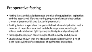 Preoperative fasting
• Fasting is essential as it decreases the risk of regurgitation; aspiration;
and the associated life-threatening sequelae of airway obstruction,
chemical pneumonitis and bacterial pneumonia
• Fasting before surgery has the potential to induce dehydration and a
number of neurohumoral and metabolic responses, resulting in
ketosis and catabolism (glycogenolysis, lipolysis and proteolysis).
• Prolonged fasting can cause hunger, thirst, anxiety and distress
• Studies have shown that the stomach empties itself within 1 hr of
clear fluids without increased risk of pulmonary aspiration.
 