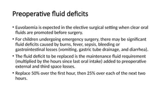 Preoperative fluid deficits
• Euvolaemia is expected in the elective surgical setting when clear oral
fluids are promoted before surgery.
• For children undergoing emergency surgery, there may be significant
fluid deficits caused by burns, fever, sepsis, bleeding or
gastrointestinal losses (vomiting, gastric tube drainage, and diarrhea).
• The fluid deficit to be replaced is the maintenance fluid requirement
(multiplied by the hours since last oral intake) added to preoperative
external and third space losses.
• Replace 50% over the first hour, then 25% over each of the next two
hours.
 
