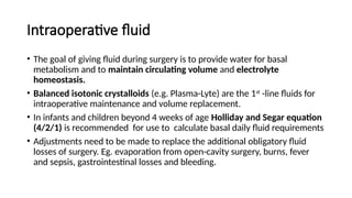 Intraoperative fluid
• The goal of giving fluid during surgery is to provide water for basal
metabolism and to maintain circulating volume and electrolyte
homeostasis.
• Balanced isotonic crystalloids (e.g. Plasma-Lyte) are the 1st
-line fluids for
intraoperative maintenance and volume replacement.
• In infants and children beyond 4 weeks of age Holliday and Segar equation
(4/2/1) is recommended for use to calculate basal daily fluid requirements
• Adjustments need to be made to replace the additional obligatory fluid
losses of surgery. Eg. evaporation from open-cavity surgery, burns, fever
and sepsis, gastrointestinal losses and bleeding.
 