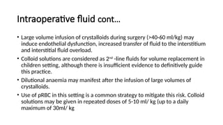 Intraoperative fluid cont…
• Large volume infusion of crystalloids during surgery (>40-60 ml/kg) may
induce endothelial dysfunction, increased transfer of fluid to the interstitium
and interstitial fluid overload.
• Colloid solutions are considered as 2nd
-line fluids for volume replacement in
children setting, although there is insufficient evidence to definitively guide
this practice.
• Dilutional anaemia may manifest after the infusion of large volumes of
crystalloids.
• Use of pRBC in this setting is a common strategy to mitigate this risk. Colloid
solutions may be given in repeated doses of 5-10 ml/ kg (up to a daily
maximum of 30ml/ kg
 