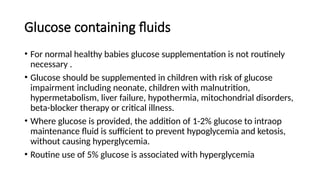Glucose containing fluids
• For normal healthy babies glucose supplementation is not routinely
necessary .
• Glucose should be supplemented in children with risk of glucose
impairment including neonate, children with malnutrition,
hypermetabolism, liver failure, hypothermia, mitochondrial disorders,
beta-blocker therapy or critical illness.
• Where glucose is provided, the addition of 1-2% glucose to intraop
maintenance fluid is sufficient to prevent hypoglycemia and ketosis,
without causing hyperglycemia.
• Routine use of 5% glucose is associated with hyperglycemia
 