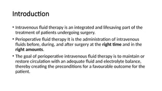 Introduction
• Intravenous fluid therapy is an integrated and lifesaving part of the
treatment of patients undergoing surgery.
• Perioperative fluid therapy It is the administration of intravenous
fluids before, during, and after surgery at the right time and in the
right amounts.
• The goal of perioperative intravenous fluid therapy is to maintain or
restore circulation with an adequate fluid and electrolyte balance,
thereby creating the preconditions for a favourable outcome for the
patient.
 
