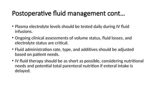 Postoperative fluid management cont…
• Plasma electrolyte levels should be tested daily during IV fluid
infusions.
• Ongoing clinical assessments of volume status, fluid losses, and
electrolyte status are critical.
• Fluid administration rate, type, and additives should be adjusted
based on patient needs.
• IV fluid therapy should be as short as possible, considering nutritional
needs and potential total parenteral nutrition if enteral intake is
delayed.
 