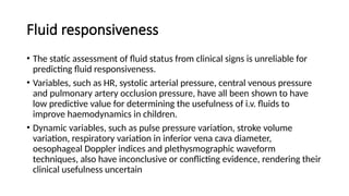 Fluid responsiveness
• The static assessment of fluid status from clinical signs is unreliable for
predicting fluid responsiveness.
• Variables, such as HR, systolic arterial pressure, central venous pressure
and pulmonary artery occlusion pressure, have all been shown to have
low predictive value for determining the usefulness of i.v. fluids to
improve haemodynamics in children.
• Dynamic variables, such as pulse pressure variation, stroke volume
variation, respiratory variation in inferior vena cava diameter,
oesophageal Doppler indices and plethysmographic waveform
techniques, also have inconclusive or conflicting evidence, rendering their
clinical usefulness uncertain
 