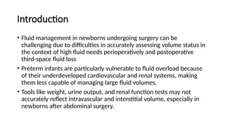 Introduction
• Fluid management in newborns undergoing surgery can be
challenging due to difficulties in accurately assessing volume status in
the context of high fluid needs perioperatively and postoperative
third-space fluid loss
• Preterm infants are particularly vulnerable to fluid overload because
of their underdeveloped cardiovascular and renal systems, making
them less capable of managing large fluid volumes.
• Tools like weight, urine output, and renal function tests may not
accurately reflect intravascular and interstitial volume, especially in
newborns after abdominal surgery.
 