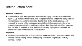Introduction cont..
Problem statement
• Fluid overload (FO) after pediatric abdominal surgery can cause acute kidney
injury (AKI), increased morbidity, and complications like abdominal compartment
syndrome and mesenteric ischemia, due to fluid shifts, third spacing, and
evaporative losses, while postoperative antidiuretic hormone secretion may
exacerbate water retention and bowel edema; but there is limited literature on
fluid balance in newborns after abdominal surgery, highlighting the need for
further research on risk factors and outcomes
Objective
• To determine the burden of fluid overload and to evaluate their associations with
adverse effects among infants undergoing abdominal surgery at a tertiary
perinatal center.
 