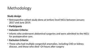 Methodology
Study design
• Retrospective cohort study done at tertiary level NICU between January
2017 and June 2019.
• Participants
• Inclusion Criteria:
• Infants who underwent abdominal surgeries and were admitted to the NICU
for postoperative care.
• Exclusion Criteria:
• Those who had multiple congenital anomalies, including CHD or kidney
disease, and those who died <24 hours after surgery
 
