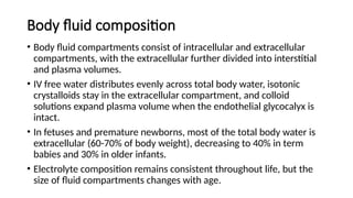 Body fluid composition
• Body fluid compartments consist of intracellular and extracellular
compartments, with the extracellular further divided into interstitial
and plasma volumes.
• IV free water distributes evenly across total body water, isotonic
crystalloids stay in the extracellular compartment, and colloid
solutions expand plasma volume when the endothelial glycocalyx is
intact.
• In fetuses and premature newborns, most of the total body water is
extracellular (60-70% of body weight), decreasing to 40% in term
babies and 30% in older infants.
• Electrolyte composition remains consistent throughout life, but the
size of fluid compartments changes with age.
 