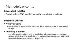 Methodology cont…
Independent variables
• Gestational age (GA) was defined as the best obstetric estimate
Dependent variables
• Primary outcome
• fluid balance at postoperative day 3 and day 7. obtained from % daily weight
change
• Secondary outcomes
• mortality, duration of mechanical ventilation, AKI, days to start enteral feeds,
post-op sepsis, length of hospital stay, bronchopulmonary dysplasia (BPD), and
high-grade intraventricular hemorrhage (IVH)
 