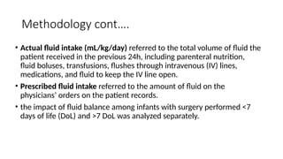Methodology cont….
• Actual fluid intake (mL/kg/day) referred to the total volume of fluid the
patient received in the previous 24h, including parenteral nutrition,
fluid boluses, transfusions, flushes through intravenous (IV) lines,
medications, and fluid to keep the IV line open.
• Prescribed fluid intake referred to the amount of fluid on the
physicians’ orders on the patient records.
• the impact of fluid balance among infants with surgery performed <7
days of life (DoL) and >7 DoL was analyzed separately.
 