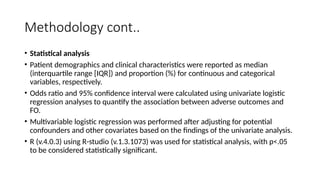 Methodology cont..
• Statistical analysis
• Patient demographics and clinical characteristics were reported as median
(interquartile range [IQR]) and proportion (%) for continuous and categorical
variables, respectively.
• Odds ratio and 95% confidence interval were calculated using univariate logistic
regression analyses to quantify the association between adverse outcomes and
FO.
• Multivariable logistic regression was performed after adjusting for potential
confounders and other covariates based on the findings of the univariate analysis.
• R (v.4.0.3) using R-studio (v.1.3.1073) was used for statistical analysis, with p<.05
to be considered statistically significant.
 