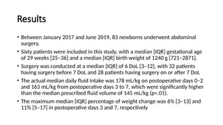 Results
• Between January 2017 and June 2019, 83 newborns underwent abdominal
surgery.
• Sixty patients were included in this study, with a median [IQR] gestational age
of 29 weeks [25–36] and a median [IQR] birth weight of 1240 g [721–2871].
• Surgery was conducted at a median [IQR] of 6 DoL [3–12], with 32 patients
having surgery before 7 DoL and 28 patients having surgery on or after 7 DoL
• The actual median daily fluid intake was 178 mL/kg on postoperative days 0–2
and 163 mL/kg from postoperative days 3 to 7, which were significantly higher
than the median prescribed fluid volume of 145 mL/kg (p<.01).
• The maximum median [IQR] percentage of weight change was 6% [3–13] and
11% [5–17] in postoperative days 3 and 7, respectively
 