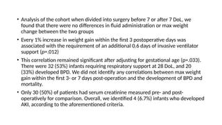 • Analysis of the cohort when divided into surgery before 7 or after 7 DoL, we
found that there were no differences in fluid administration or max weight
change between the two groups
• Every 1% increase in weight gain within the first 3 postoperative days was
associated with the requirement of an additional 0.6 days of invasive ventilator
support (p=.012)
• This correlation remained significant after adjusting for gestational age (p=.033).
There were 32 (53%) infants requiring respiratory support at 28 DoL, and 20
(33%) developed BPD. We did not identify any correlations between max weight
gain within the first 3- or 7 days post-operation and the development of BPD and
mortality.
• Only 30 (50%) of patients had serum creatinine measured pre- and post-
operatively for comparison. Overall, we identified 4 (6.7%) infants who developed
AKI, according to the aforementioned criteria.
 