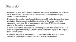 Discussion
• Fluid overload was associated with a longer duration of ventilation, and FO could
be an independent risk factor for multi-organ dysfunction rather than just a
marker of disease severity.
• The underlying mechanism of association between FO and an increase in invasive
ventilation durations could be fluid accumulation in the lungs, endothelial
dysfunction, increased risk of patent ductus arteriosus (PDA), or pulmonary
edema in the context of prematurity.
• It is also possible that an increase in circulating inflammatory cytokines due to the
stress of surgery and underlying disease could cause more injury to the lungs in
these circumstances.
• The longer duration of ventilator support could potentially lead to a further
increase in lung injury and consequently, increase the risk of BPD.
 