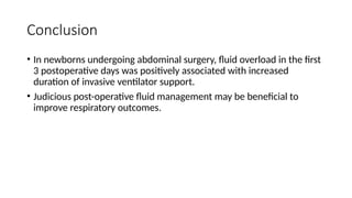Conclusion
• In newborns undergoing abdominal surgery, fluid overload in the first
3 postoperative days was positively associated with increased
duration of invasive ventilator support.
• Judicious post-operative fluid management may be beneficial to
improve respiratory outcomes.
 