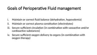 Goals of Perioperative Fluid management
i. Maintain or correct fluid balance (dehydration, hypovolemia)
ii. Maintain or correct plasma constitution (electrolytes)
iii. Secure sufficient circulation (in combination with vasoactive and/or
cardioactive substances)
iv. Secure sufficient oxygen delivery to organs (in combination with
oxygen therapy)
 