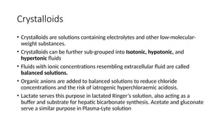 Crystalloids
• Crystalloids are solutions containing electrolytes and other low-molecular-
weight substances.
• Crystalloids can be further sub-grouped into Isotonic, hypotonic, and
hypertonic fluids
• Fluids with ionic concentrations resembling extracellular fluid are called
balanced solutions.
• Organic anions are added to balanced solutions to reduce chloride
concentrations and the risk of iatrogenic hyperchloraemic acidosis.
• Lactate serves this purpose in lactated Ringer’s solution, also acting as a
buffer and substrate for hepatic bicarbonate synthesis. Acetate and gluconate
serve a similar purpose in Plasma-Lyte solution
 