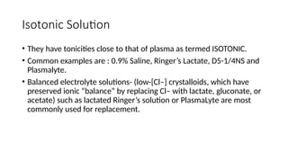 Isotonic Solution
• They have tonicities close to that of plasma as termed ISOTONIC.
• Common examples are : 0.9% Saline, Ringer’s Lactate, D5-1/4NS and
Plasmalyte.
• Balanced electrolyte solutions- (low-[Cl–] crystalloids, which have
preserved ionic “balance” by replacing Cl– with lactate, gluconate, or
acetate) such as lactated Ringer’s solution or PlasmaLyte are most
commonly used for replacement.
 