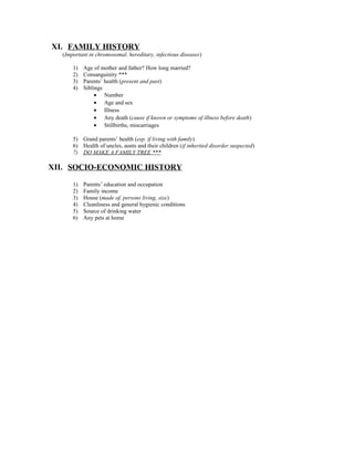 XI. FAMILY HISTORY
(Important in chromosomal, hereditary, infectious diseases)
1) Age of mother and father? How long married?
2) Consanguinity ***
3) Parents’ health (present and past)
4) Siblings
• Number
• Age and sex
• Illness
• Any death (cause if known or symptoms of illness before death)
• Stillbirths, miscarriages
5) Grand parents’ health (esp. if living with family)
6) Health of uncles, aunts and their children (if inherited disorder suspected)
7) DO MAKE A FAMILY TREE ***
XII. SOCIO-ECONOMIC HISTORY
1) Parents’ education and occupation
2) Family income
3) House (made of, persons living, size)
4) Cleanliness and general hygienic conditions
5) Source of drinking water
6) Any pets at home
 