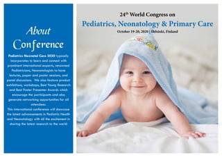About
Conference
Pediatrics Neonatal Care 2020 typically
incorporates to learn and connect with
prominent international experts, renowned
Pediatricians, Neonatologists to have
lectures, paper and poster sessions, and
panel discussions. We also feature product
exhibitions, workshops, Best Young Research
and Best Poster Presenter Awards which
encourage the participants and also
generate networking opportunities for all
attendees.
This international conference will showcase
the latest advancements in Pediatric Health
and Neonatology with all the excitement in
sharing the latest research to the world
24th
World Congress on
Pediatrics, Neonatology & Primary Care
October 19-20, 2020 | Helsinki, Finland
 